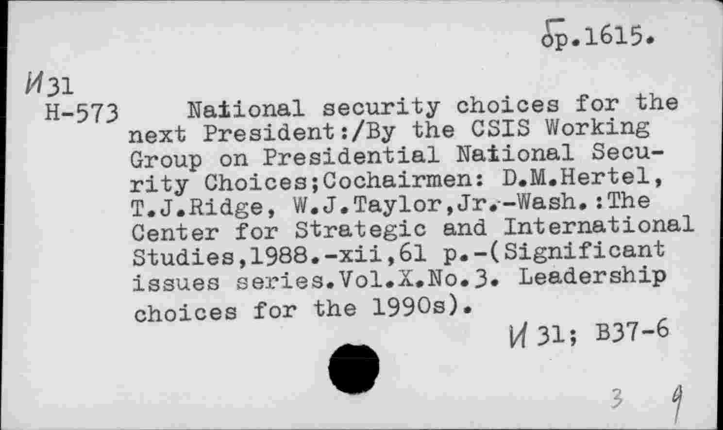 ﻿op.1615*
/431
H-573 National security choices for the next President:/By the CSIS Working Group on Presidential National Security Choices;Cochairmen: D.M.Hertel, T.J.Ridge, W.J.Taylor,Jr.-Wash.:The Center for Strategic and International Studies,1988.-xii,61 p.-(Significant issues series.Vol.X.No.3* Leadership choices for the 1990s).
14 31; B37-6